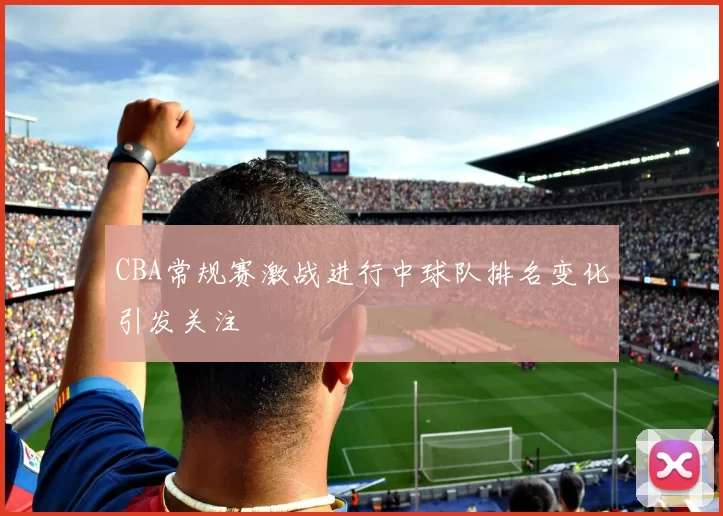 CBA常规赛激战进行中球队排名变化引发关注