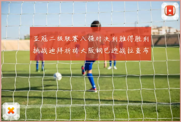 亚冠二级联赛八强对决利雅得胜利挑战迪拜祈祷大阪钢巴迎战拉查布里府