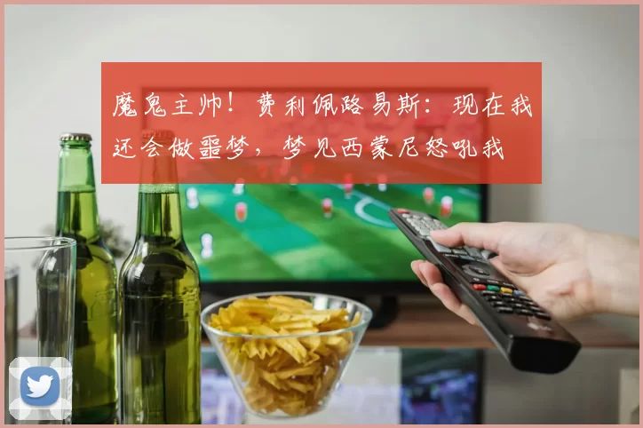 魔鬼主帅！费利佩路易斯：现在我还会做噩梦，梦见西蒙尼怒吼我