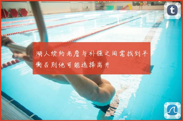 湖人续约老詹与补强之间需找到平衡否则他可能选择离开