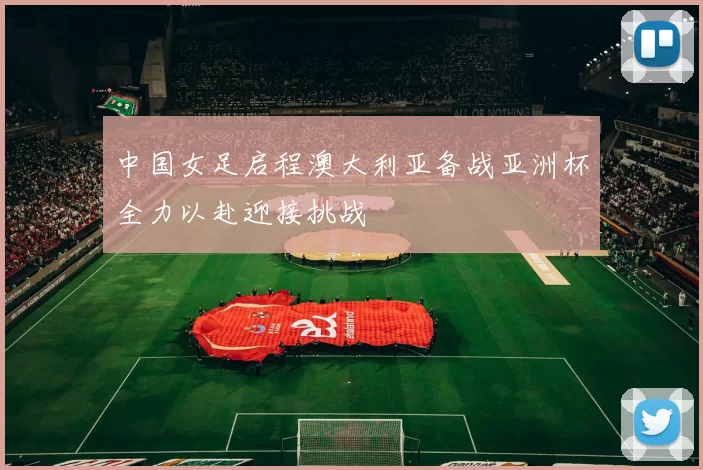中国女足启程澳大利亚备战亚洲杯全力以赴迎接挑战