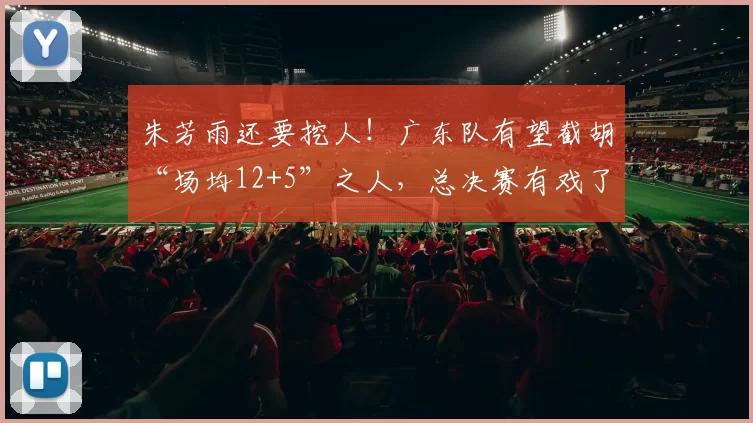 朱芳雨还要挖人！广东队有望截胡“场均12+5”之人，总决赛有戏了