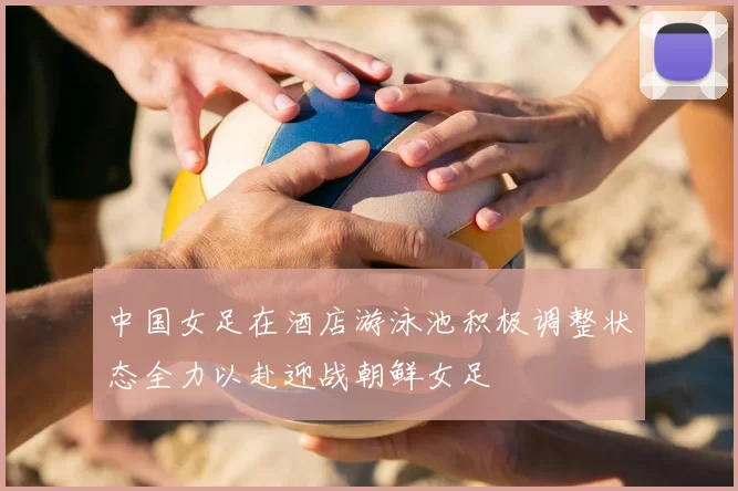 中国女足在酒店游泳池积极调整状态全力以赴迎战朝鲜女足