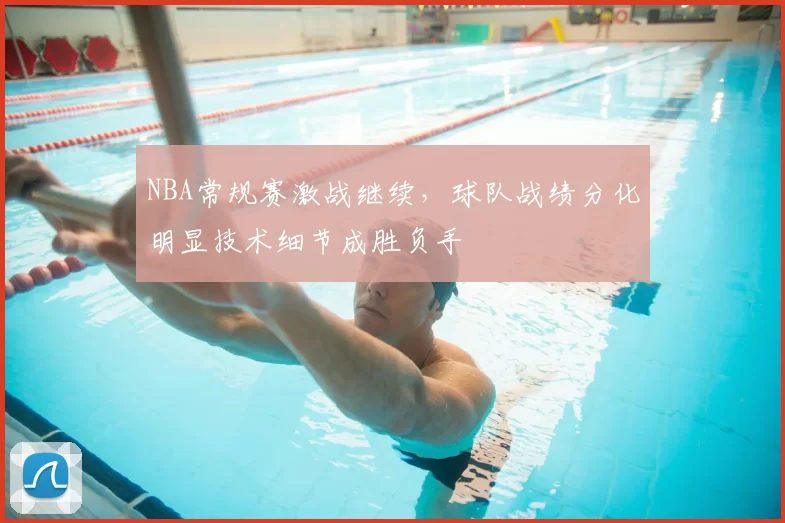 NBA常规赛激战继续，球队战绩分化明显技术细节成胜负手