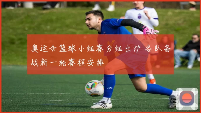 奥运会篮球小组赛分组出炉 各队备战新一轮赛程安排