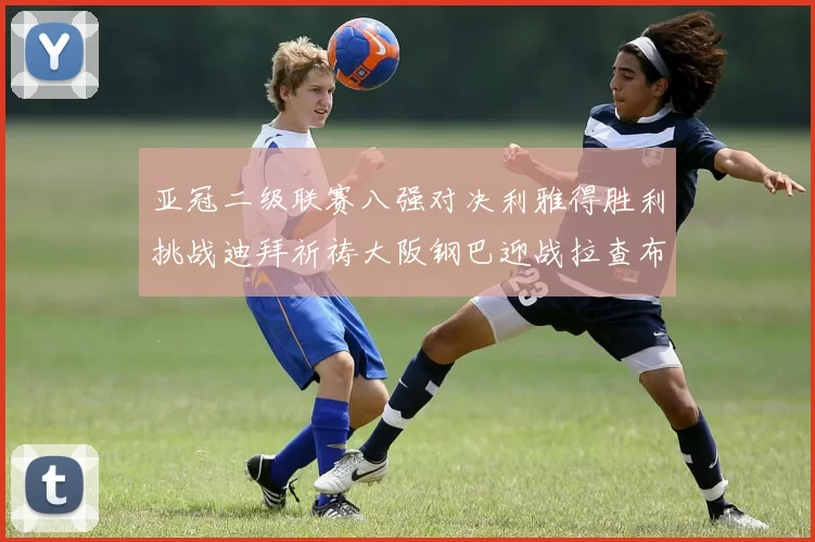 亚冠二级联赛八强对决利雅得胜利挑战迪拜祈祷大阪钢巴迎战拉查布里府