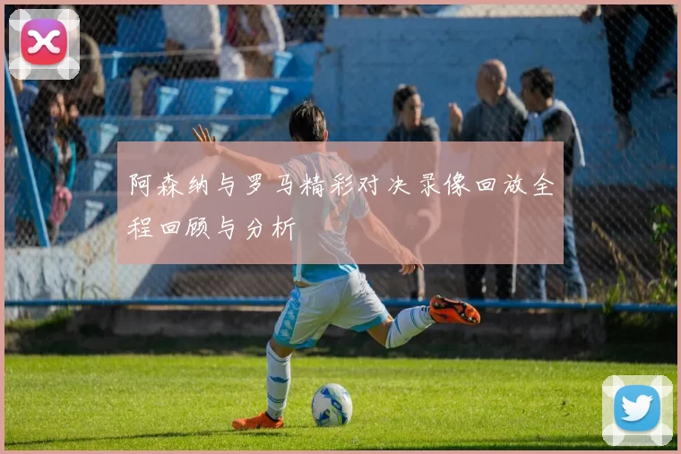 阿森纳与罗马精彩对决录像回放全程回顾与分析
