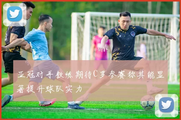 亚冠对手教练期待C罗参赛称其能显著提升球队实力