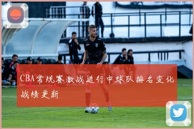 CBA常规赛激战进行中球队排名变化战绩更新