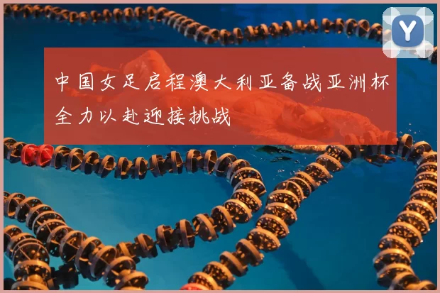 中国女足启程澳大利亚备战亚洲杯全力以赴迎接挑战