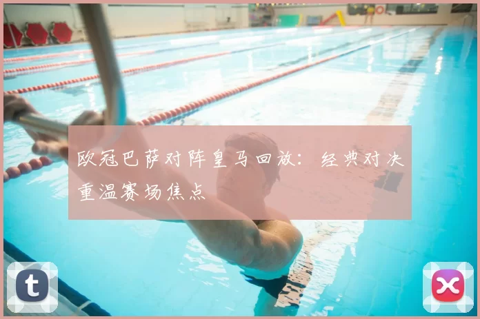 欧冠巴萨对阵皇马回放：经典对决重温赛场焦点
