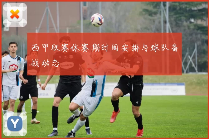 西甲联赛休赛期时间安排与球队备战动态