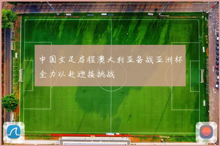 中国女足启程澳大利亚备战亚洲杯全力以赴迎接挑战