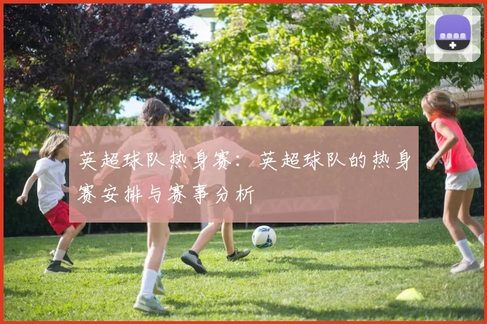 英超球队热身赛：英超球队的热身赛安排与赛事分析