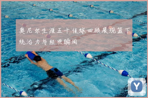 奥尼尔生涯五十佳球回顾展现篮下统治力与经典瞬间