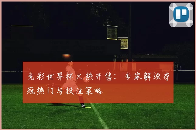 竞彩世界杯火热开售:专家解读夺冠热门与投注策略