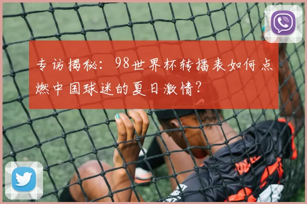 专访揭秘：98世界杯转播表如何点燃中国球迷的夏日激情？