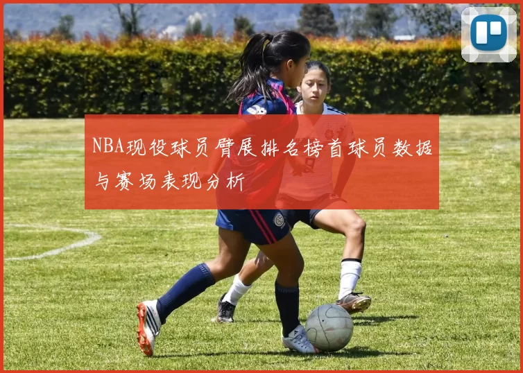 NBA现役球员臂展排名榜首球员数据与赛场表现分析