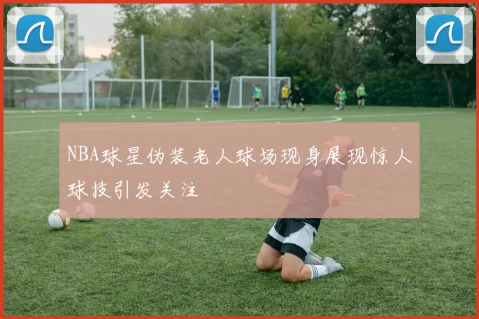 NBA球星伪装老人球场现身展现惊人球技引发关注