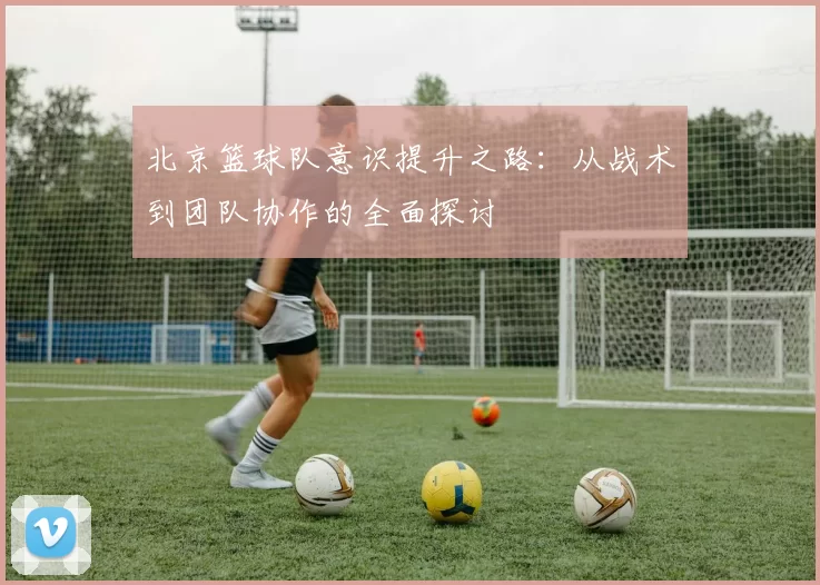 北京篮球队意识提升之路：从战术到团队协作的全面探讨