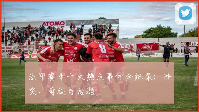 法甲赛季十大热点事件全纪录：冲突、奇迹与话题