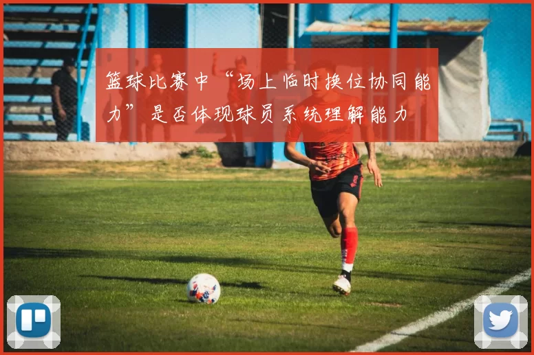 篮球比赛中“场上临时换位协同能力”是否体现球员系统理解能力