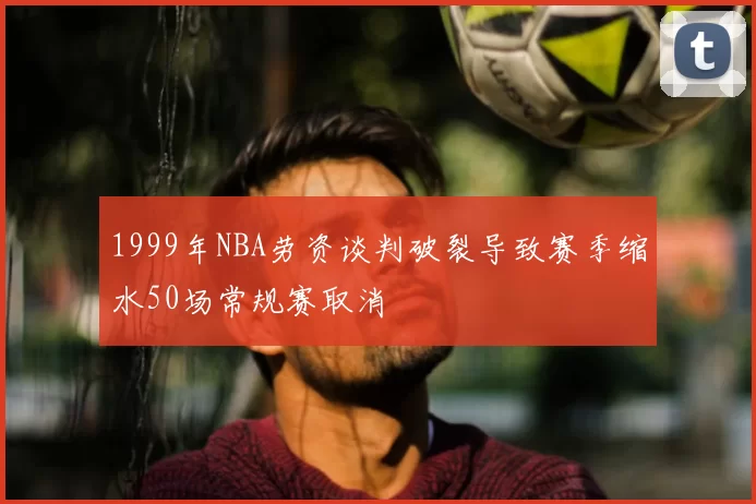 1999年NBA劳资谈判破裂导致赛季缩水50场常规赛取消