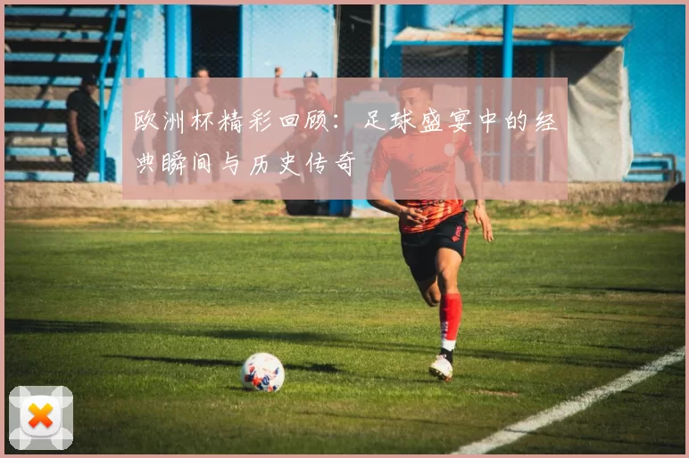 欧洲杯精彩回顾：足球盛宴中的经典瞬间与历史传奇