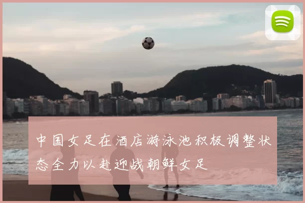 中国女足在酒店游泳池积极调整状态全力以赴迎战朝鲜女足