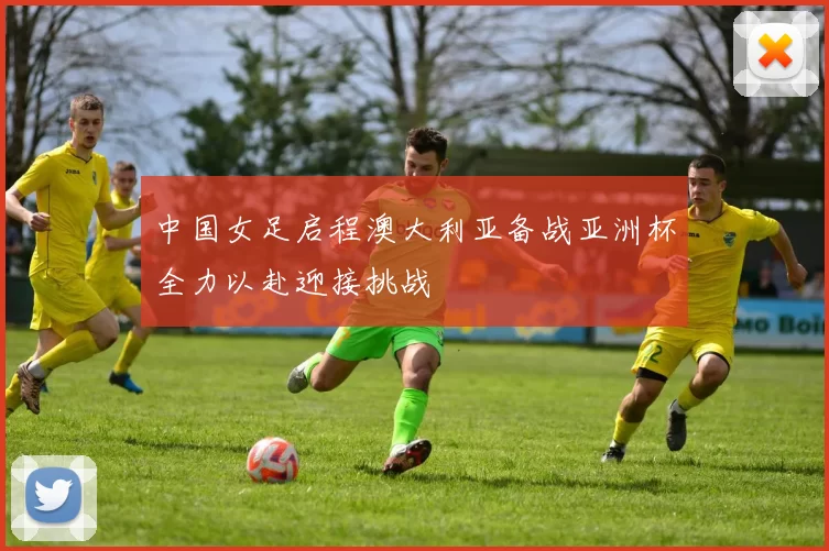 中国女足启程澳大利亚备战亚洲杯全力以赴迎接挑战