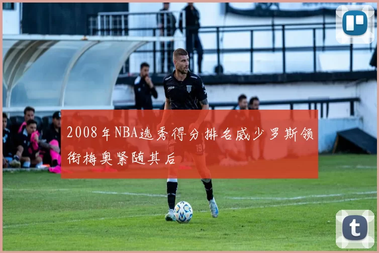 2008年NBA选秀得分排名威少罗斯领衔梅奥紧随其后