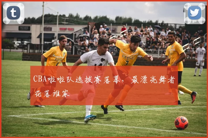 CBA啦啦队选拔赛落幕,最漂亮舞者花落谁家