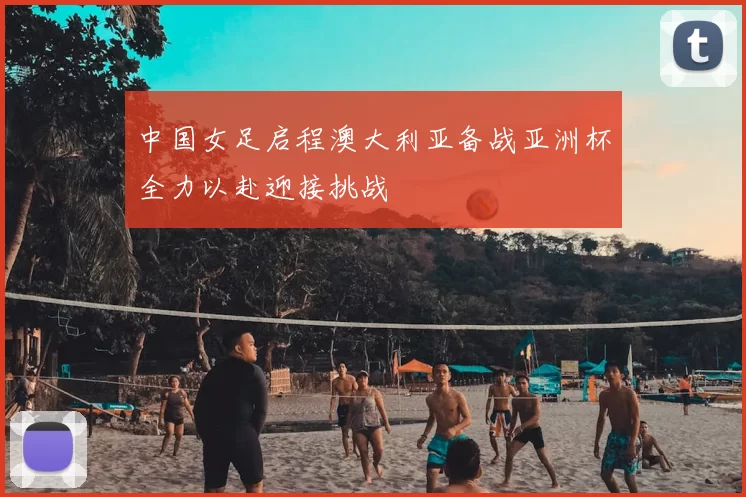 中国女足启程澳大利亚备战亚洲杯全力以赴迎接挑战
