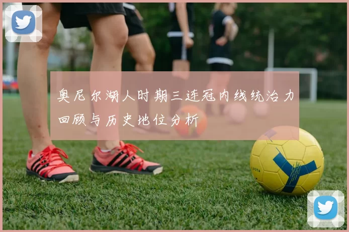 奥尼尔湖人时期三连冠内线统治力回顾与历史地位分析