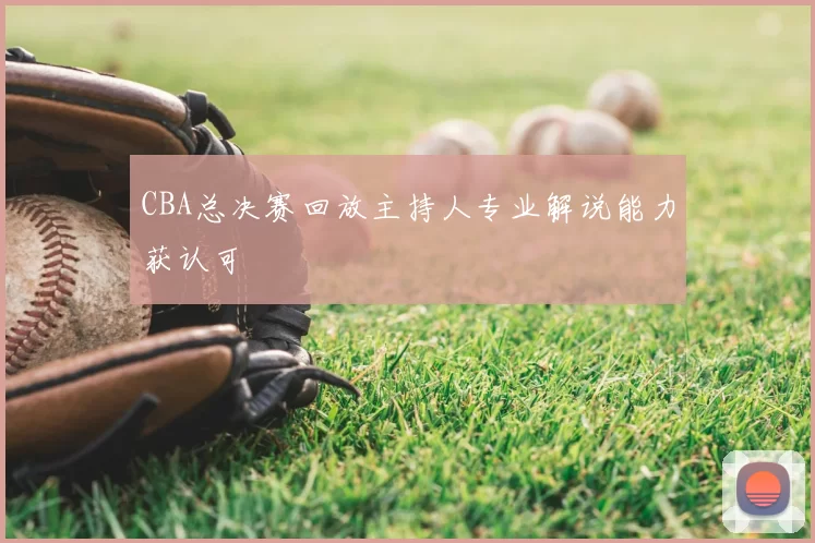 CBA总决赛回放主持人专业解说能力获认可