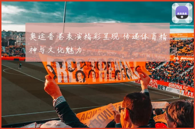 奥运香港表演精彩呈现 传递体育精神与文化魅力