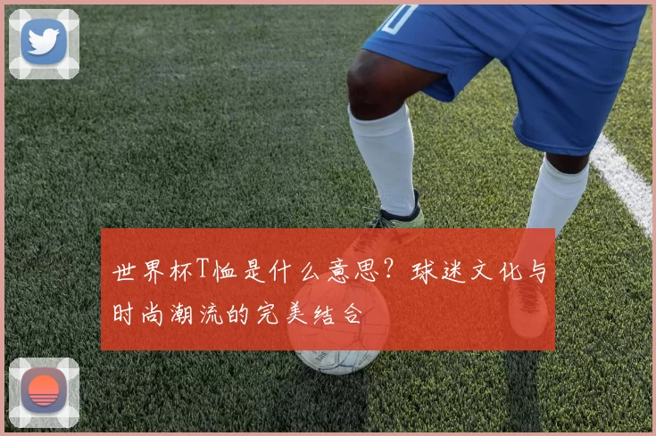 世界杯T恤是什么意思？球迷文化与时尚潮流的完美结合