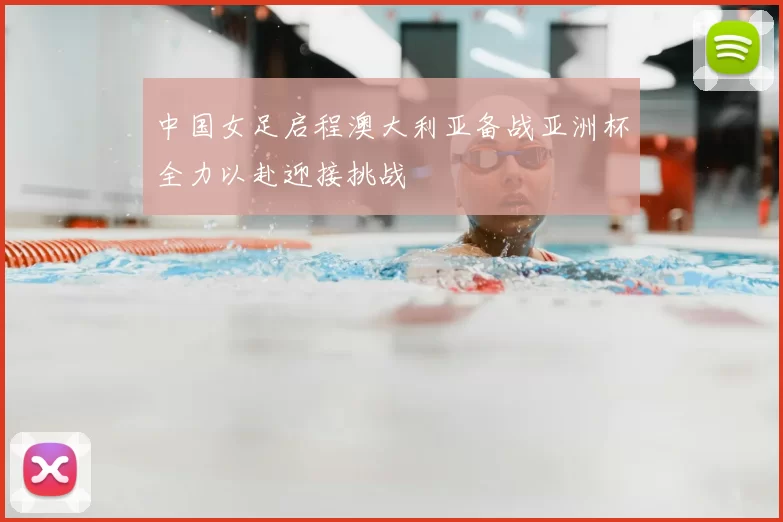 中国女足启程澳大利亚备战亚洲杯全力以赴迎接挑战
