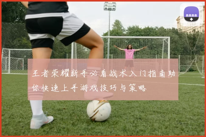 王者荣耀新手必看战术入门指南助你快速上手游戏技巧与策略