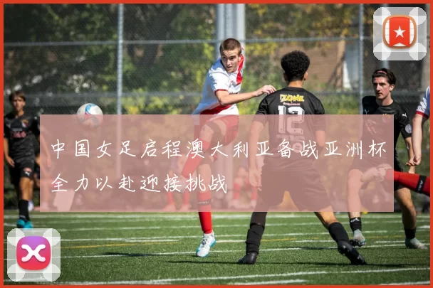 中国女足启程澳大利亚备战亚洲杯全力以赴迎接挑战