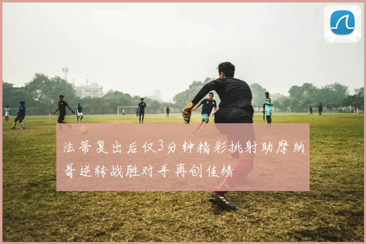 法蒂复出后仅3分钟精彩挑射助摩纳哥逆转战胜对手再创佳绩