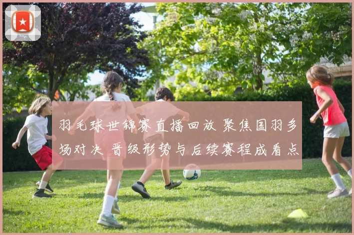 羽毛球世锦赛直播回放 聚焦国羽多场对决 晋级形势与后续赛程成看点
