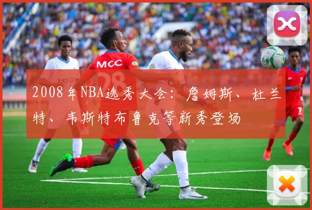 2008年NBA选秀大会：詹姆斯、杜兰特、韦斯特布鲁克等新秀登场