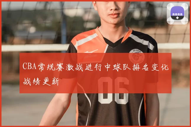 CBA常规赛激战进行中球队排名变化战绩更新