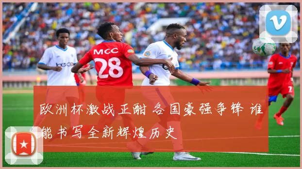 欧洲杯激战正酣 各国豪强争锋 谁能书写全新辉煌历史