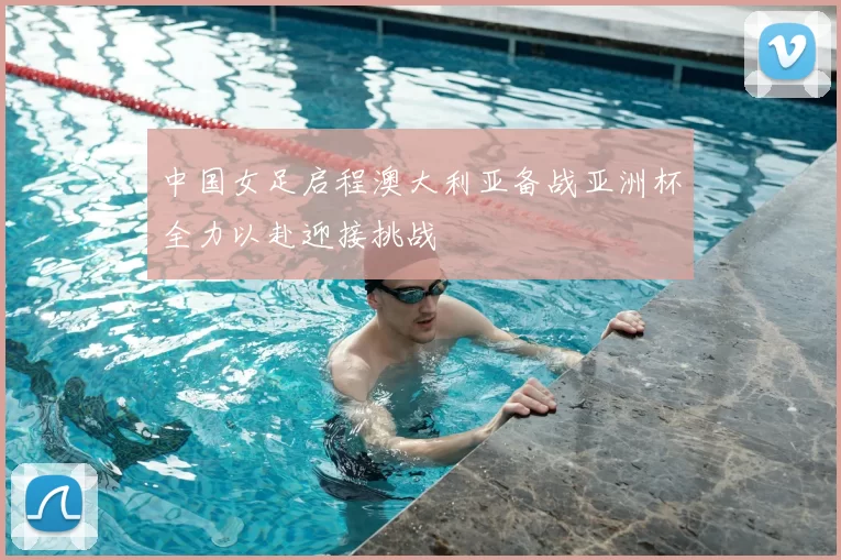 中国女足启程澳大利亚备战亚洲杯全力以赴迎接挑战