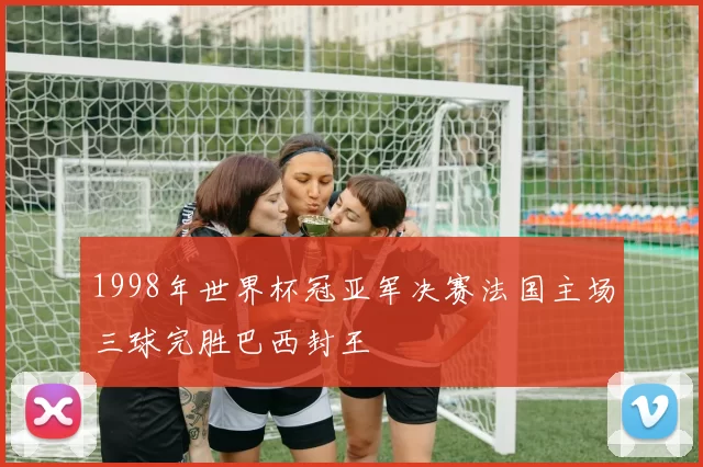 1998年世界杯冠亚军决赛法国主场三球完胜巴西封王