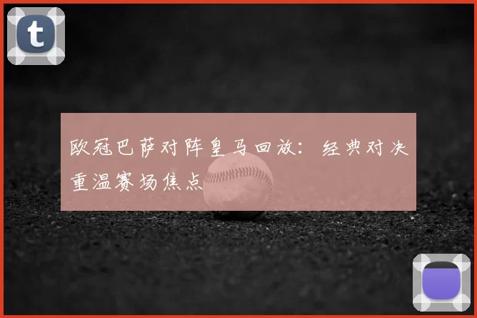 欧冠巴萨对阵皇马回放：经典对决重温赛场焦点